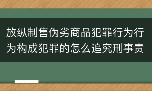 放纵制售伪劣商品犯罪行为行为构成犯罪的怎么追究刑事责任