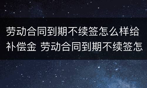 劳动合同到期不续签怎么样给补偿金 劳动合同到期不续签怎么赔偿