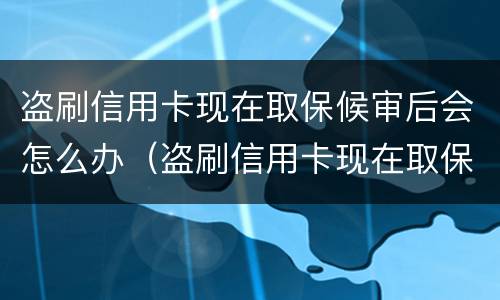 盗刷信用卡现在取保候审后会怎么办（盗刷信用卡现在取保候审后会怎么办呢）