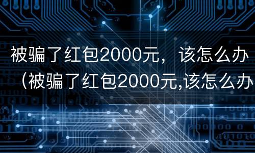 被骗了红包2000元，该怎么办（被骗了红包2000元,该怎么办呢）