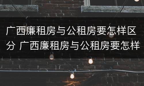 广西廉租房与公租房要怎样区分 广西廉租房与公租房要怎样区分呢