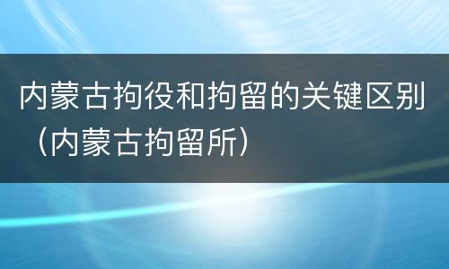 内蒙古拘役和拘留的关键区别（内蒙古拘留所）