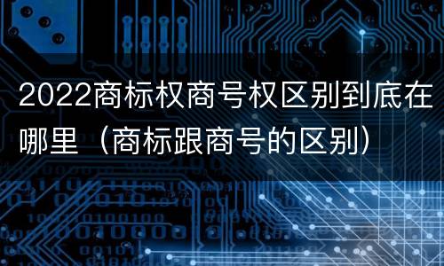 2022商标权商号权区别到底在哪里（商标跟商号的区别）