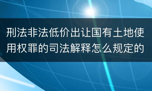 刑法非法低价出让国有土地使用权罪的司法解释怎么规定的