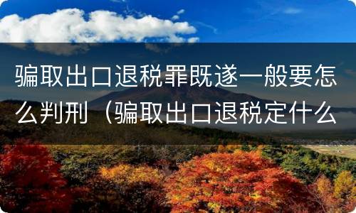 骗取出口退税罪既遂一般要怎么判刑（骗取出口退税定什么罪）