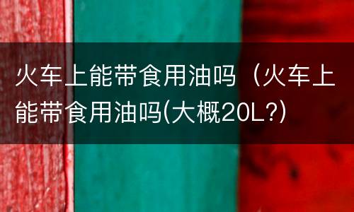 火车上能带食用油吗（火车上能带食用油吗(大概20L?）
