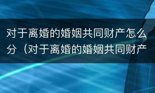 对于离婚的婚姻共同财产怎么分（对于离婚的婚姻共同财产怎么分的）