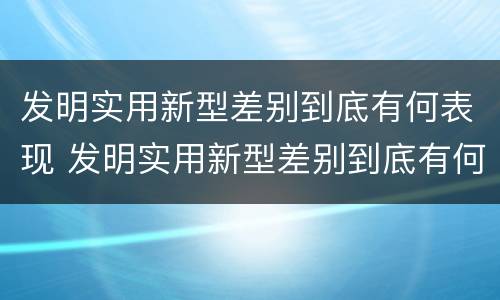 发明实用新型差别到底有何表现 发明实用新型差别到底有何表现呢