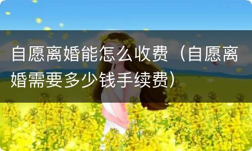 自愿离婚能怎么收费（自愿离婚需要多少钱手续费）