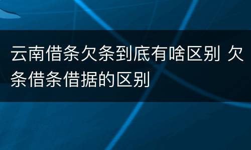 云南借条欠条到底有啥区别 欠条借条借据的区别