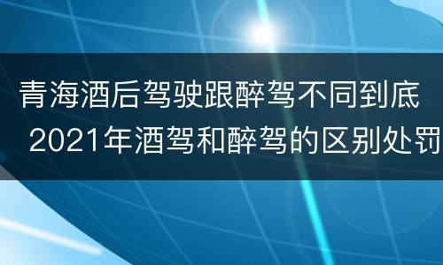 青海酒后驾驶跟醉驾不同到底 2021年酒驾和醉驾的区别处罚