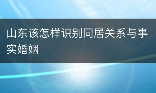 山东该怎样识别同居关系与事实婚姻