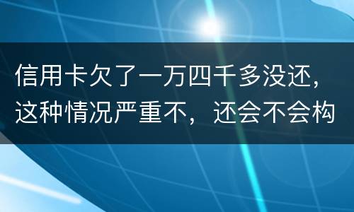 信用卡欠了一万四千多没还，这种情况严重不，还会不会构成信用卡诈骗