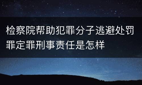 检察院帮助犯罪分子逃避处罚罪定罪刑事责任是怎样