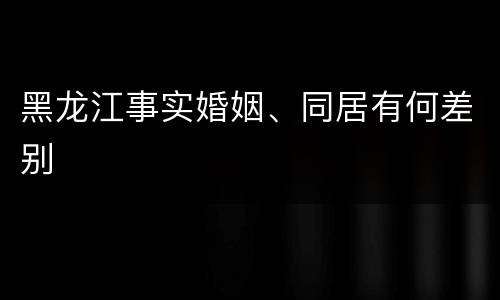 黑龙江事实婚姻、同居有何差别