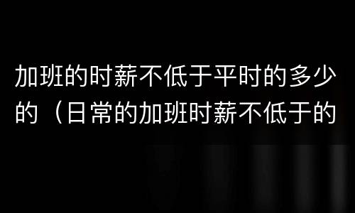 加班的时薪不低于平时的多少的（日常的加班时薪不低于的多少）