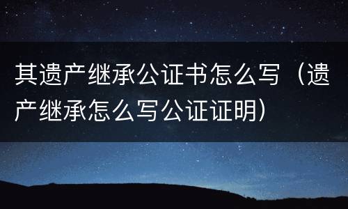 其遗产继承公证书怎么写（遗产继承怎么写公证证明）