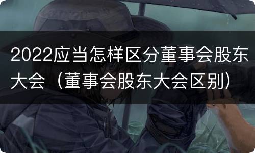 2022应当怎样区分董事会股东大会（董事会股东大会区别）