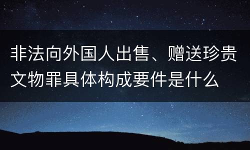 非法向外国人出售、赠送珍贵文物罪具体构成要件是什么