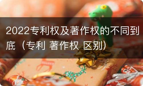 2022专利权及著作权的不同到底（专利 著作权 区别）