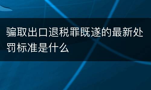 骗取出口退税罪既遂的最新处罚标准是什么