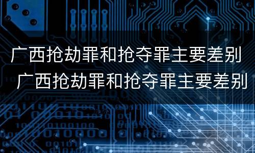 广西抢劫罪和抢夺罪主要差别 广西抢劫罪和抢夺罪主要差别是