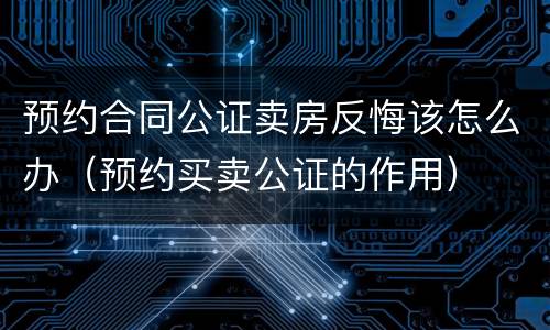 预约合同公证卖房反悔该怎么办（预约买卖公证的作用）