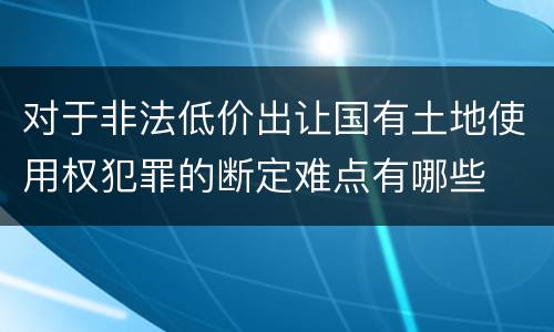 对于非法低价出让国有土地使用权犯罪的断定难点有哪些