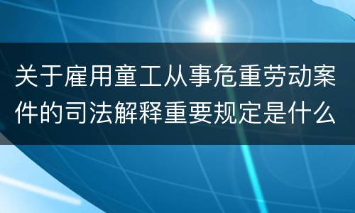 关于雇用童工从事危重劳动案件的司法解释重要规定是什么