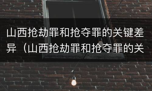 山西抢劫罪和抢夺罪的关键差异（山西抢劫罪和抢夺罪的关键差异是什么）