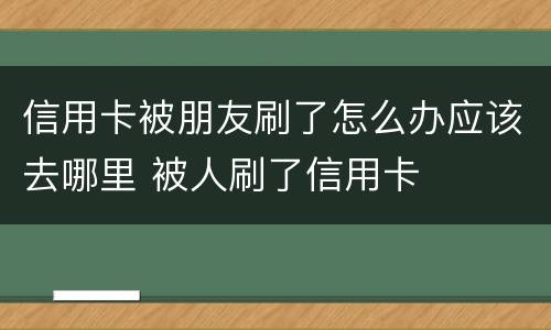 信用卡被朋友刷了怎么办应该去哪里 被人刷了信用卡