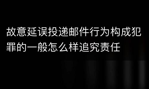 故意延误投递邮件行为构成犯罪的一般怎么样追究责任