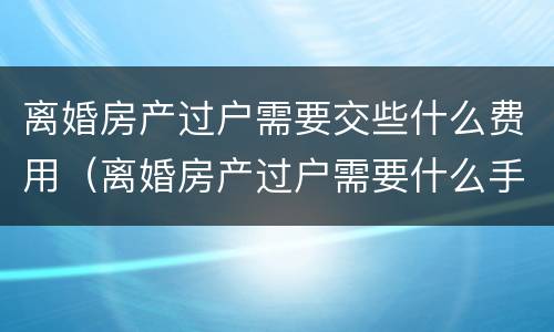 离婚房产过户需要交些什么费用（离婚房产过户需要什么手续和费用标准）