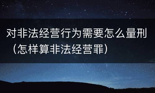 对非法经营行为需要怎么量刑（怎样算非法经营罪）