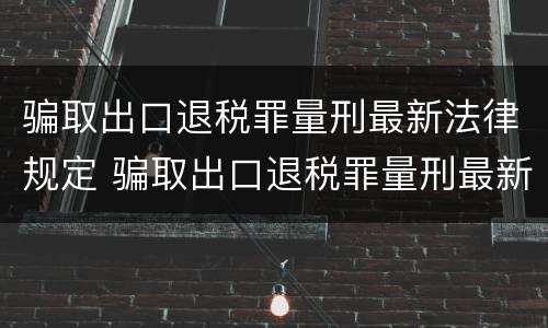 骗取出口退税罪量刑最新法律规定 骗取出口退税罪量刑最新法律规定解释