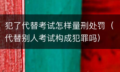 犯了代替考试怎样量刑处罚（代替别人考试构成犯罪吗）