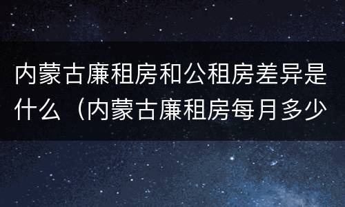 内蒙古廉租房和公租房差异是什么（内蒙古廉租房每月多少钱）