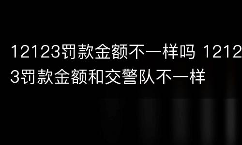 12123罚款金额不一样吗 12123罚款金额和交警队不一样