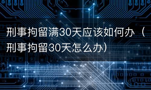 刑事拘留满30天应该如何办（刑事拘留30天怎么办）