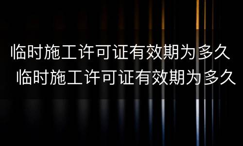 临时施工许可证有效期为多久 临时施工许可证有效期为多久啊