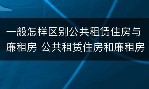 一般怎样区别公共租赁住房与廉租房 公共租赁住房和廉租房的区别