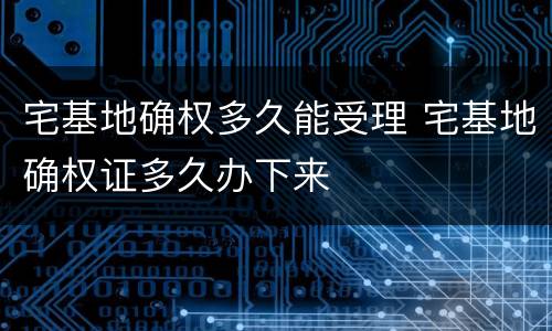 宅基地确权多久能受理 宅基地确权证多久办下来