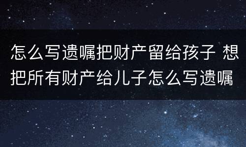 怎么写遗嘱把财产留给孩子 想把所有财产给儿子怎么写遗嘱