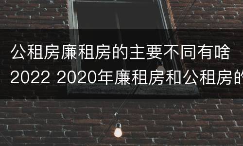 公租房廉租房的主要不同有啥2022 2020年廉租房和公租房的区别