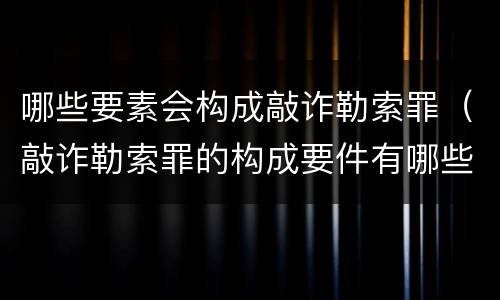 哪些要素会构成敲诈勒索罪（敲诈勒索罪的构成要件有哪些）