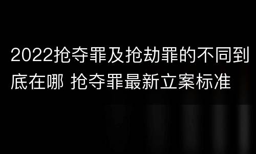 2022抢夺罪及抢劫罪的不同到底在哪 抢夺罪最新立案标准