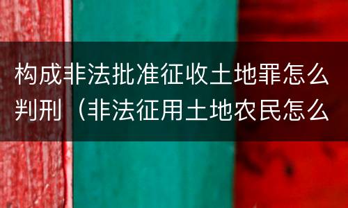 构成非法批准征收土地罪怎么判刑（非法征用土地农民怎么办）