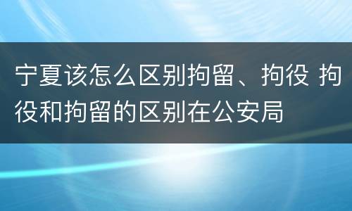 宁夏该怎么区别拘留、拘役 拘役和拘留的区别在公安局