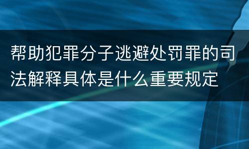 帮助犯罪分子逃避处罚罪的司法解释具体是什么重要规定