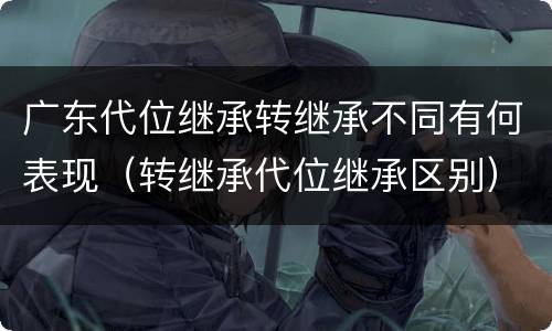 广东代位继承转继承不同有何表现（转继承代位继承区别）